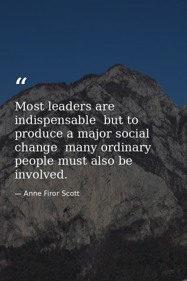 Most leaders are indispensable  but to produce a major social change  many ordinary people must also be involved. — Anne Firor Scott