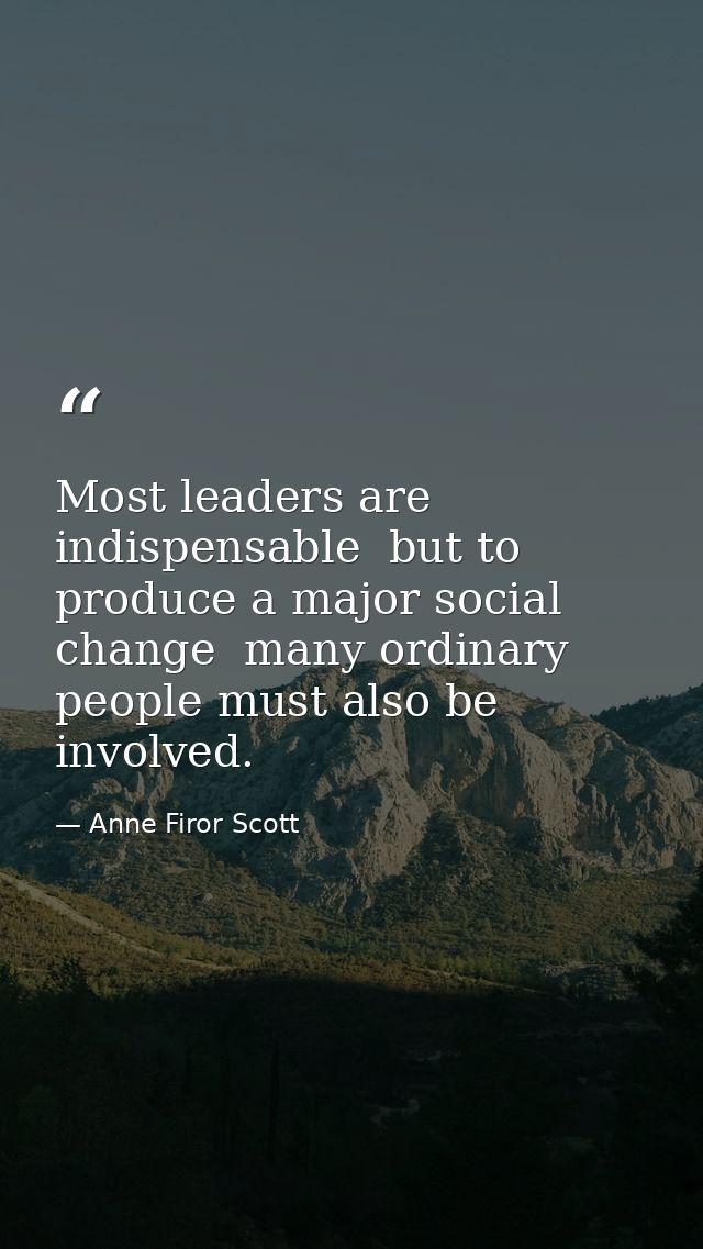 Most leaders are indispensable  but to produce a major social change  many ordinary people must also be involved. — Anne Firor Scott