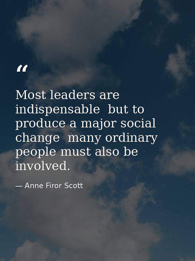 Most leaders are indispensable  but to produce a major social change  many ordinary people must also be involved. — Anne Firor Scott