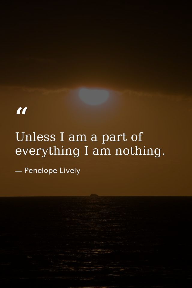 Unless I am a part of everything I am nothing. — Penelope Lively