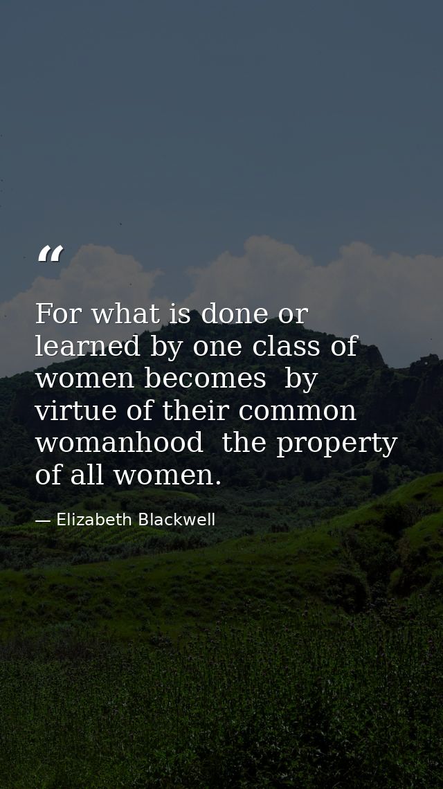 For what is done or learned by one class of women becomes  by virtue of their common womanhood  the property of all wome — Elizabeth Blackwell