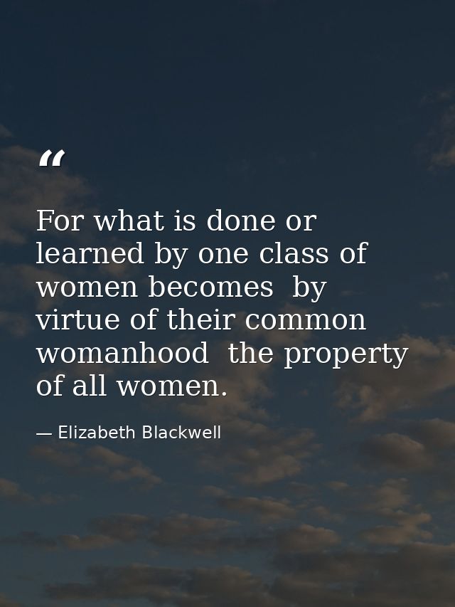 For what is done or learned by one class of women becomes  by virtue of their common womanhood  the property of all wome — Elizabeth Blackwell