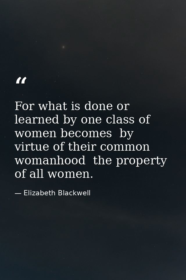 For what is done or learned by one class of women becomes  by virtue of their common womanhood  the property of all wome — Elizabeth Blackwell