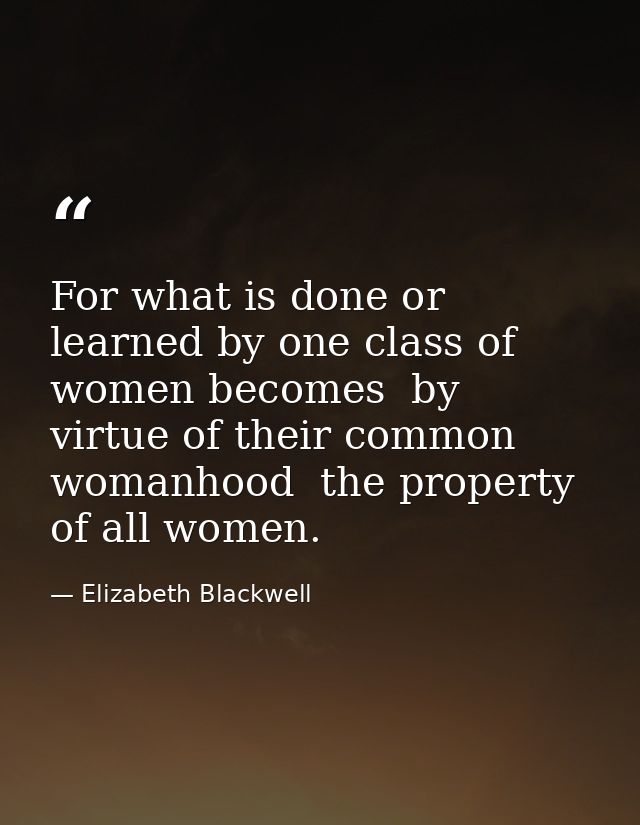 For what is done or learned by one class of women becomes  by virtue of their common womanhood  the property of all wome — Elizabeth Blackwell