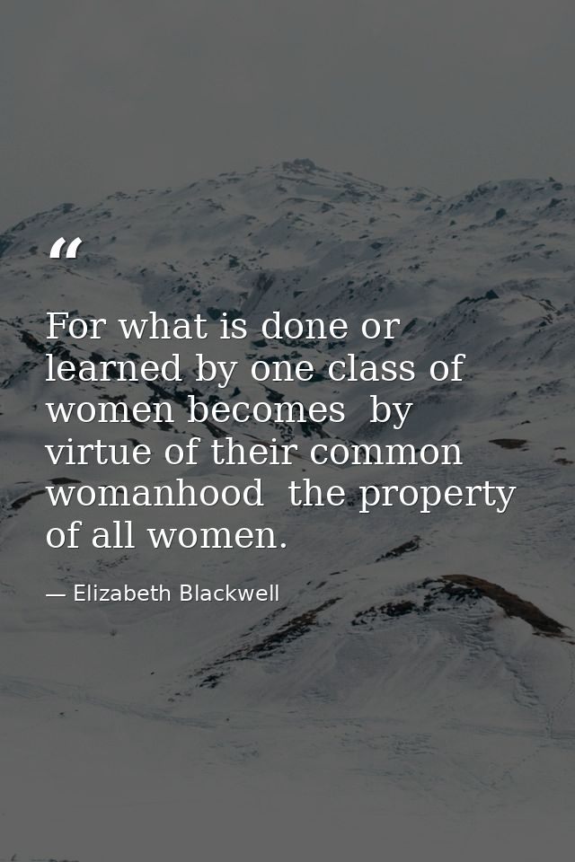 For what is done or learned by one class of women becomes  by virtue of their common womanhood  the property of all wome — Elizabeth Blackwell