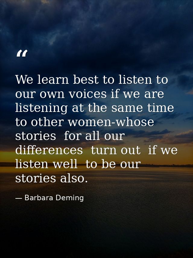 We learn best to listen to our own voices if we are listening at the same time to other women-whose stories  for all our — Barbara Deming