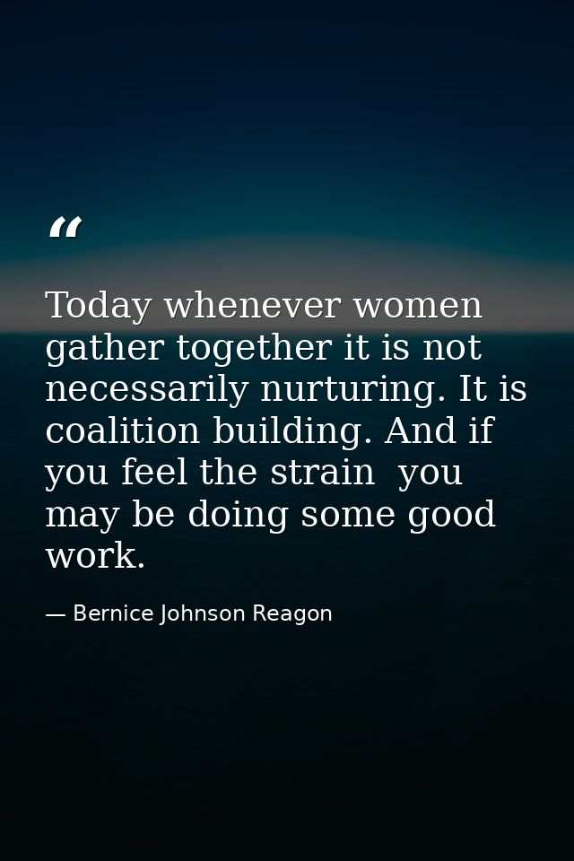 Today whenever women gather together it is not necessarily nurturing. It is coalition building. And if you feel the stra — Bernice Johnson Reagon