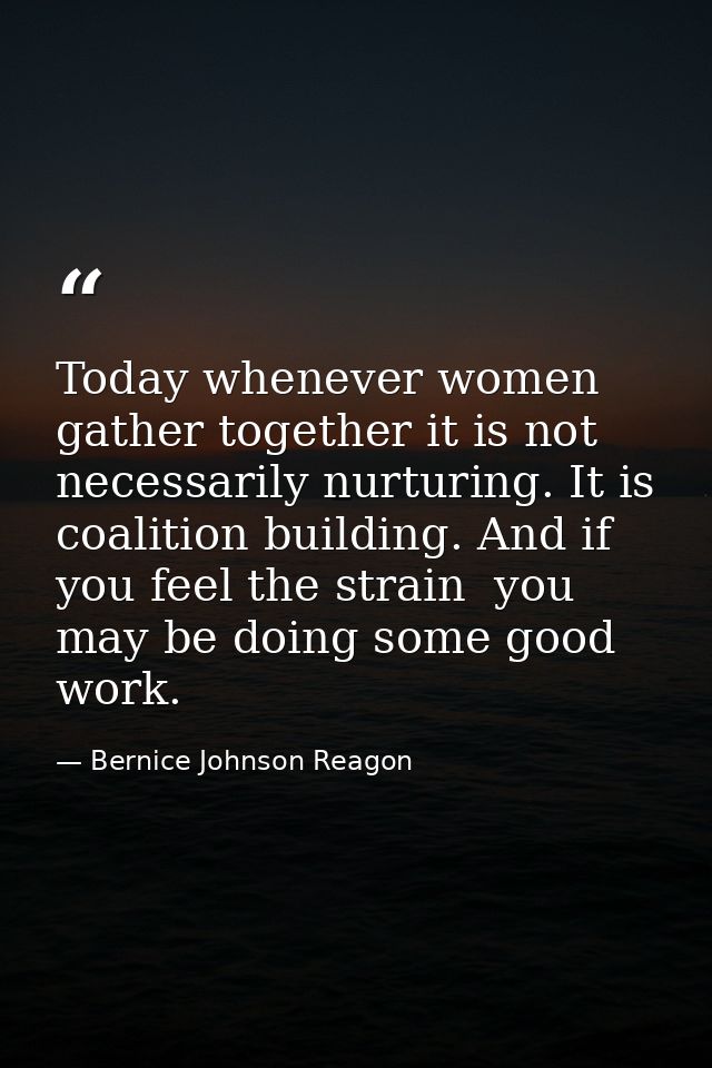 Today whenever women gather together it is not necessarily nurturing. It is coalition building. And if you feel the stra — Bernice Johnson Reagon