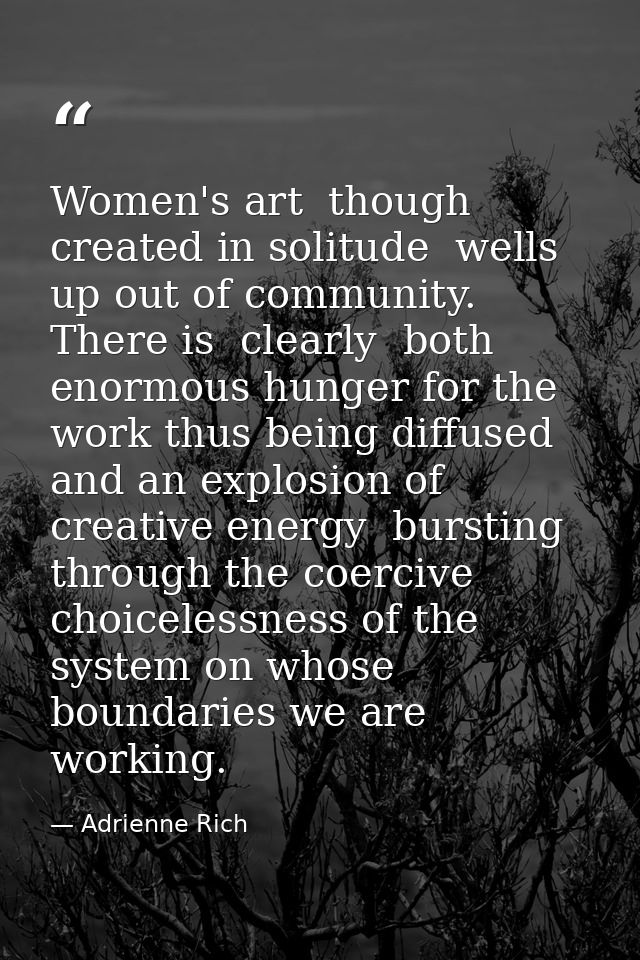 Women's art  though created in solitude  wells up out of community. There is  clearly  both enormous hunger for the work — Adrienne Rich