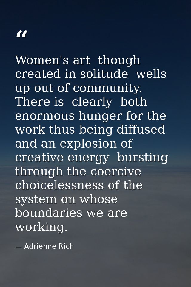 Women's art  though created in solitude  wells up out of community. There is  clearly  both enormous hunger for the work — Adrienne Rich