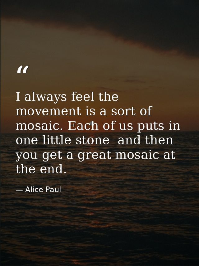 I always feel the movement is a sort of mosaic. Each of us puts in one little stone  and then you get a great mosaic at  — Alice Paul