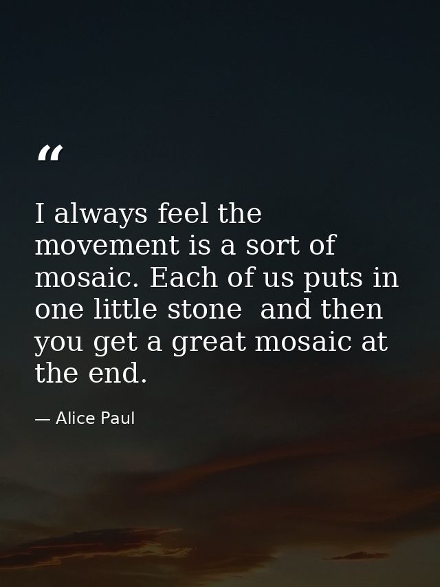 I always feel the movement is a sort of mosaic. Each of us puts in one little stone  and then you get a great mosaic at  — Alice Paul