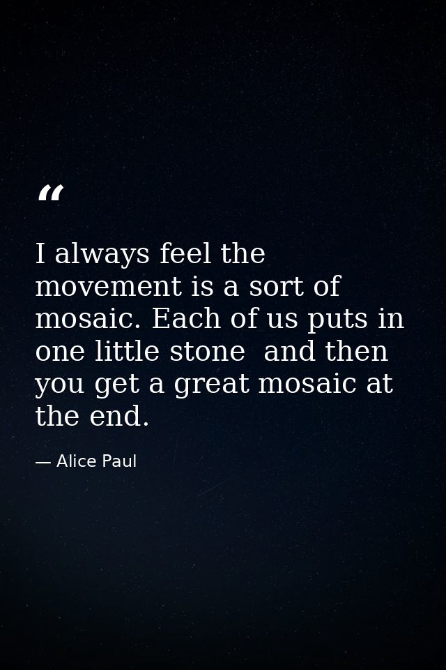 I always feel the movement is a sort of mosaic. Each of us puts in one little stone  and then you get a great mosaic at  — Alice Paul