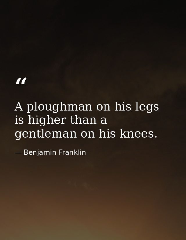 A ploughman on his legs is higher than a gentleman on his knees. — Benjamin Franklin