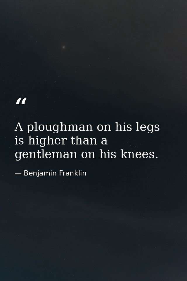 A ploughman on his legs is higher than a gentleman on his knees. — Benjamin Franklin
