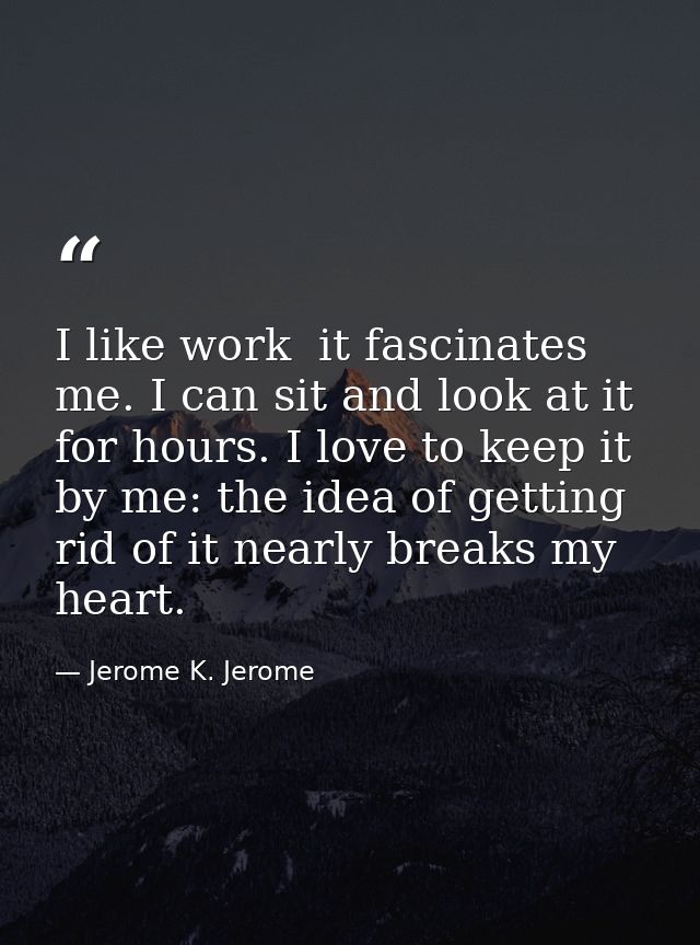 I like work  it fascinates me. I can sit and look at it for hours. I love to keep it by me: the idea of getting rid of i — Jerome K. Jerome