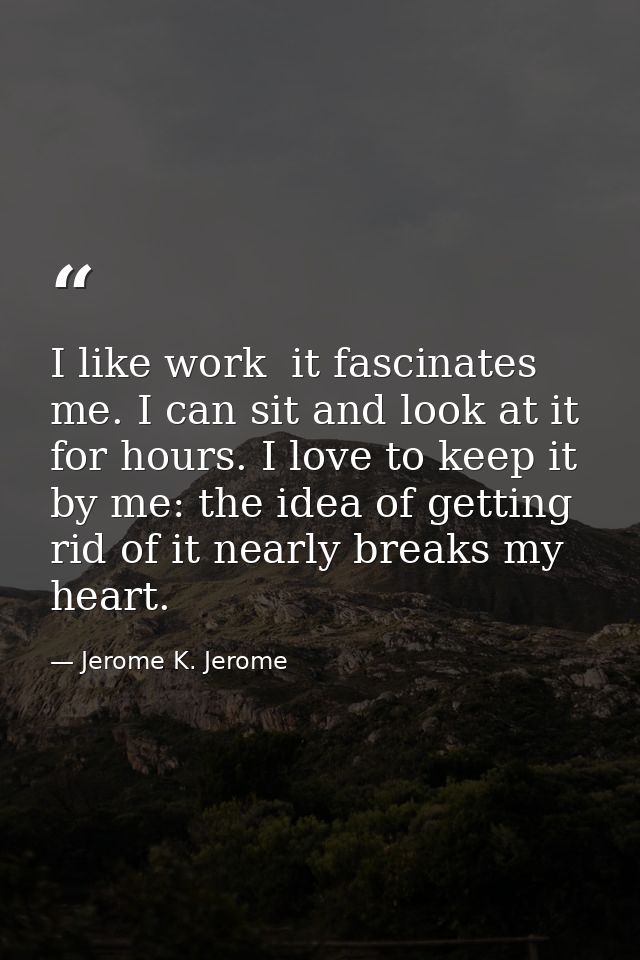 I like work  it fascinates me. I can sit and look at it for hours. I love to keep it by me: the idea of getting rid of i — Jerome K. Jerome