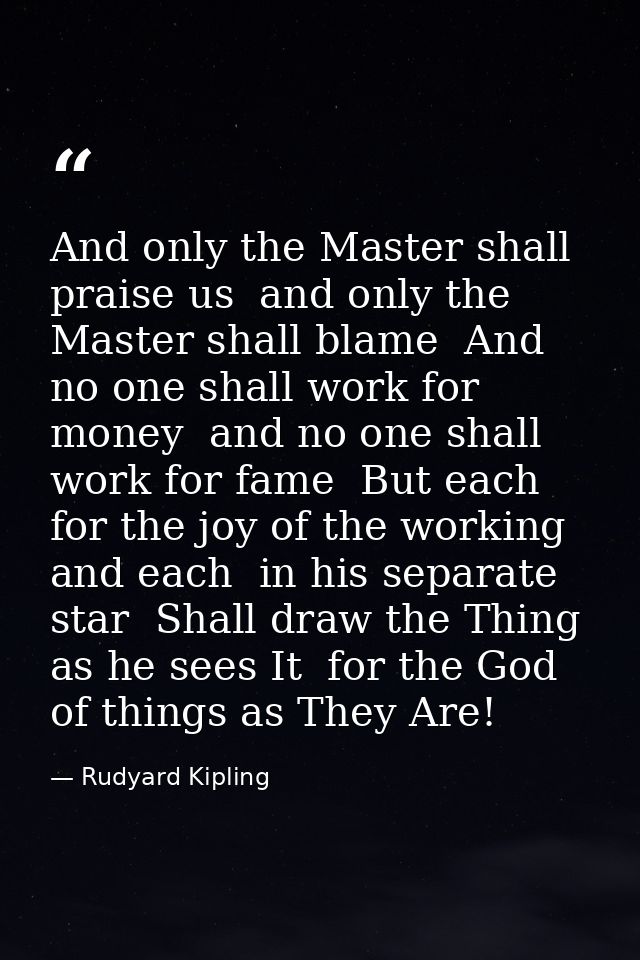 And only the Master shall praise us  and only the Master shall blame  And no one shall work for money  and no one shall  — Rudyard Kipling