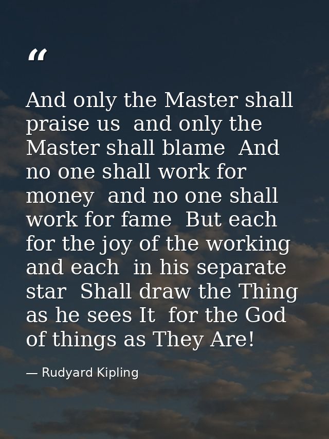 And only the Master shall praise us  and only the Master shall blame  And no one shall work for money  and no one shall  — Rudyard Kipling