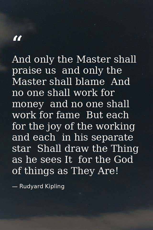 And only the Master shall praise us  and only the Master shall blame  And no one shall work for money  and no one shall  — Rudyard Kipling