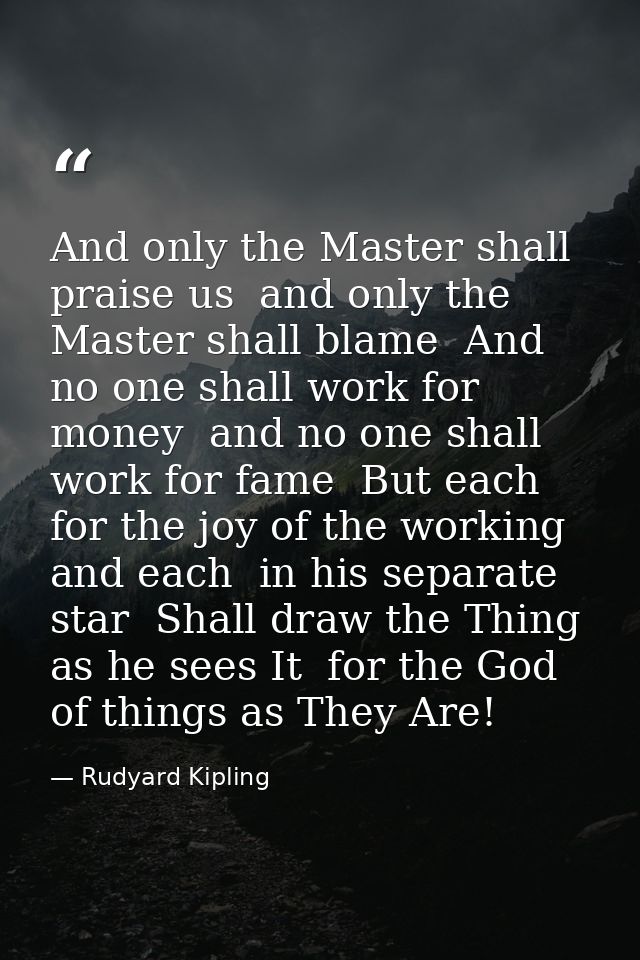 And only the Master shall praise us  and only the Master shall blame  And no one shall work for money  and no one shall  — Rudyard Kipling