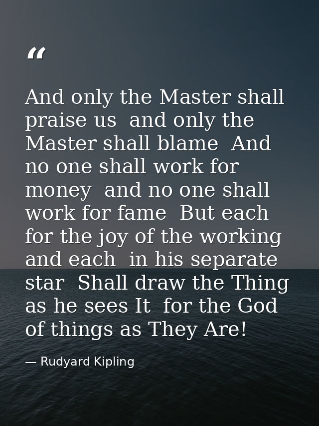 And only the Master shall praise us  and only the Master shall blame  And no one shall work for money  and no one shall  — Rudyard Kipling