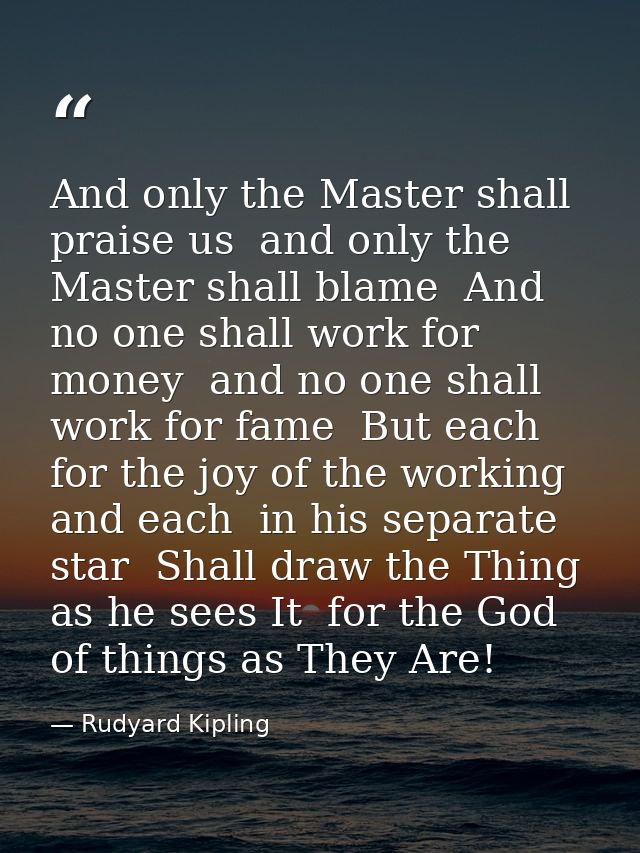 And only the Master shall praise us  and only the Master shall blame  And no one shall work for money  and no one shall  — Rudyard Kipling