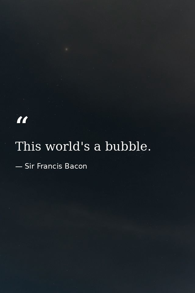 This world's a bubble. — Sir Francis Bacon