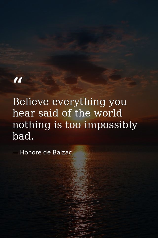Believe everything you hear said of the world  nothing is too impossibly bad. — Honore de Balzac