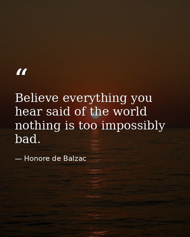 Believe everything you hear said of the world  nothing is too impossibly bad. — Honore de Balzac