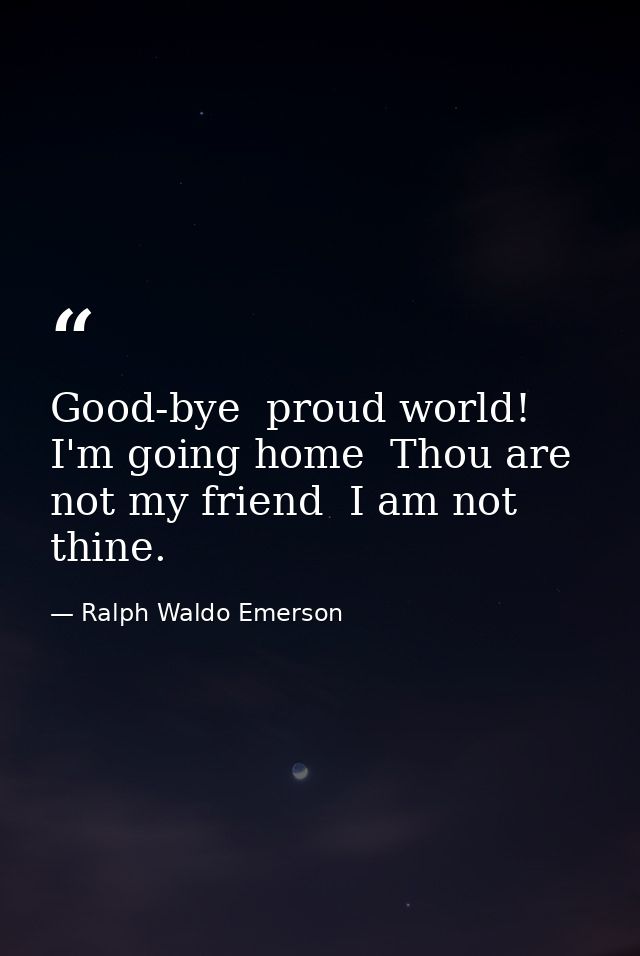 Good-bye  proud world! I'm going home  Thou are not my friend  I am not thine. — Ralph Waldo Emerson