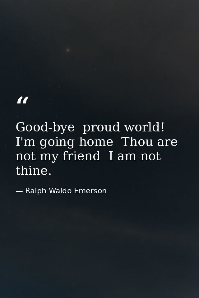 Good-bye  proud world! I'm going home  Thou are not my friend  I am not thine. — Ralph Waldo Emerson