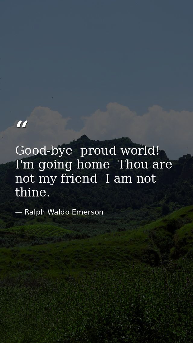 Good-bye  proud world! I'm going home  Thou are not my friend  I am not thine. — Ralph Waldo Emerson