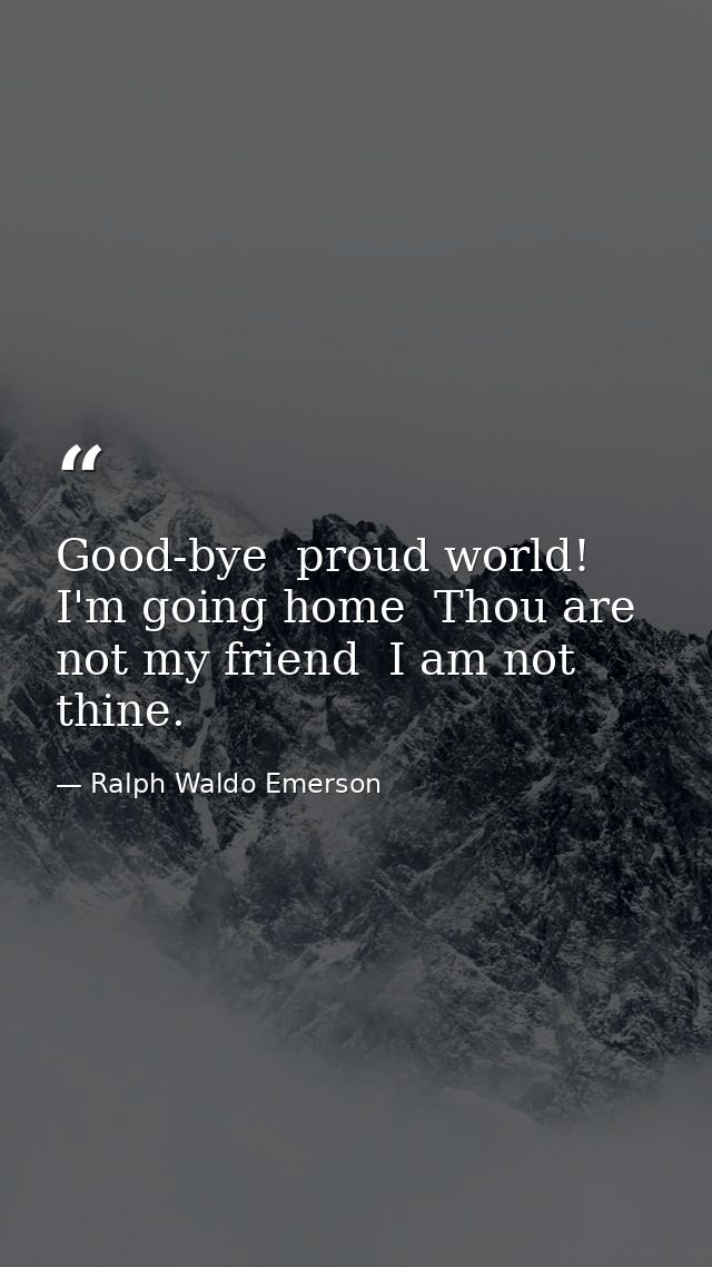 Good-bye  proud world! I'm going home  Thou are not my friend  I am not thine. — Ralph Waldo Emerson