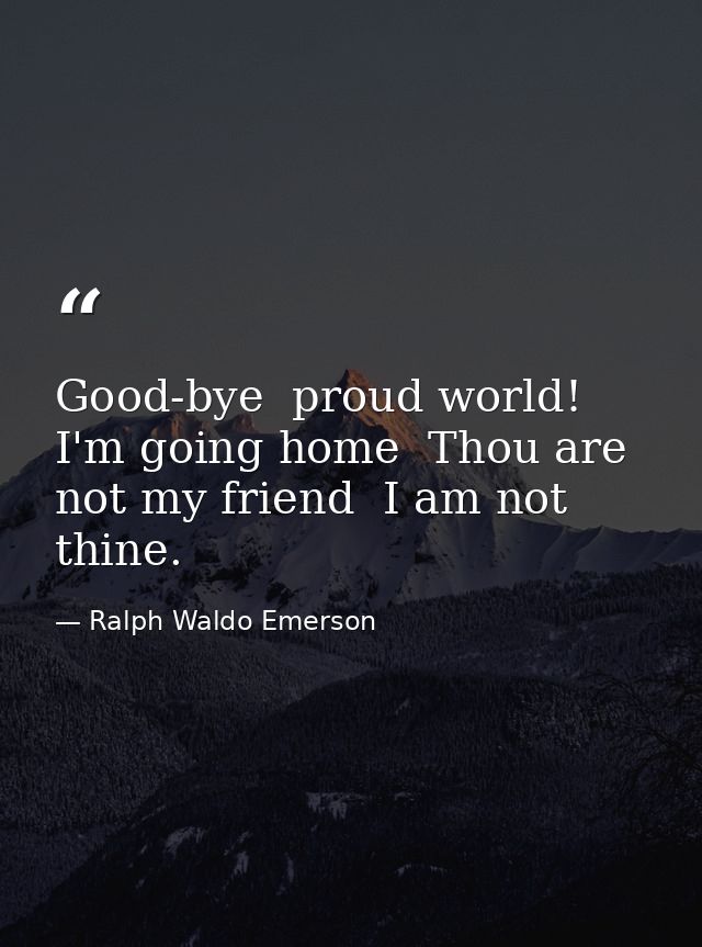 Good-bye  proud world! I'm going home  Thou are not my friend  I am not thine. — Ralph Waldo Emerson