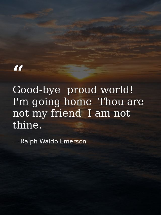 Good-bye  proud world! I'm going home  Thou are not my friend  I am not thine. — Ralph Waldo Emerson