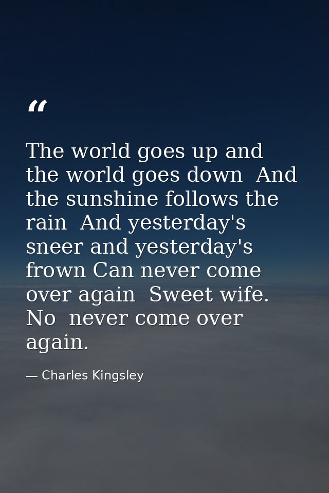 The world goes up and the world goes down  And the sunshine follows the rain  And yesterday's sneer and yesterday's frow — Charles Kingsley