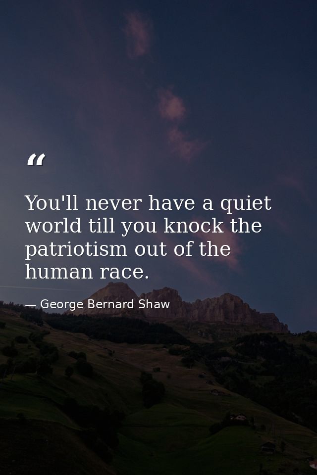 You'll never have a quiet world till you knock the patriotism out of the human race. — George Bernard Shaw