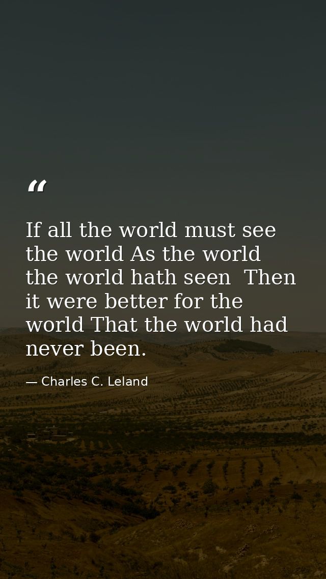 If all the world must see the world As the world the world hath seen  Then it were better for the world That the world h — Charles C. Leland