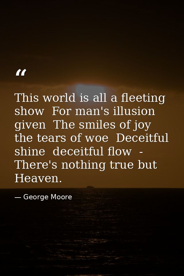 This world is all a fleeting show  For man's illusion given  The smiles of joy  the tears of woe  Deceitful shine  decei — George Moore