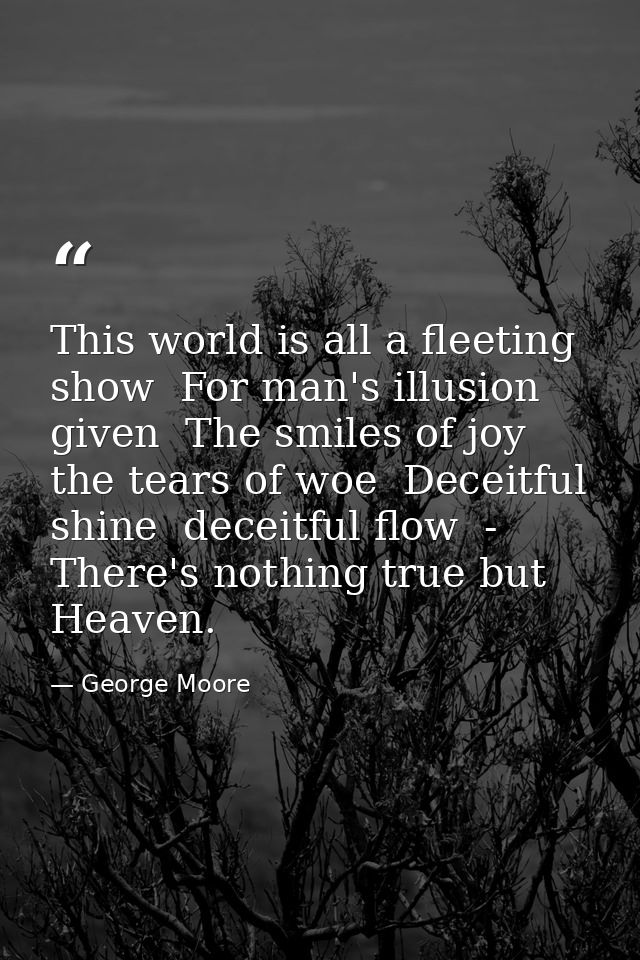 This world is all a fleeting show  For man's illusion given  The smiles of joy  the tears of woe  Deceitful shine  decei — George Moore