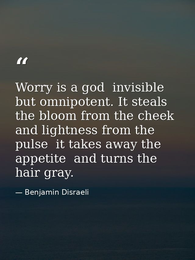 Worry is a god  invisible but omnipotent. It steals the bloom from the cheek and lightness from the pulse  it takes away — Benjamin Disraeli