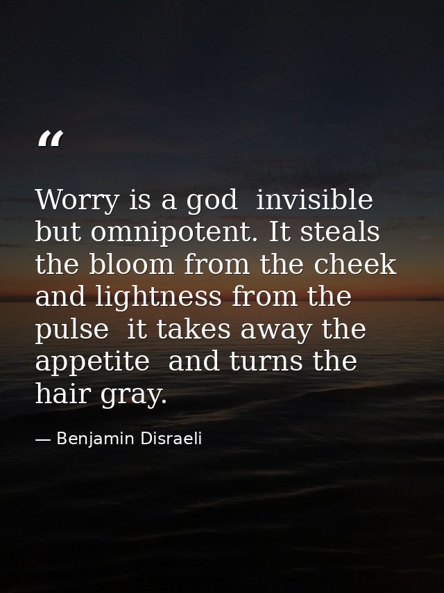 Worry is a god  invisible but omnipotent. It steals the bloom from the cheek and lightness from the pulse  it takes away — Benjamin Disraeli