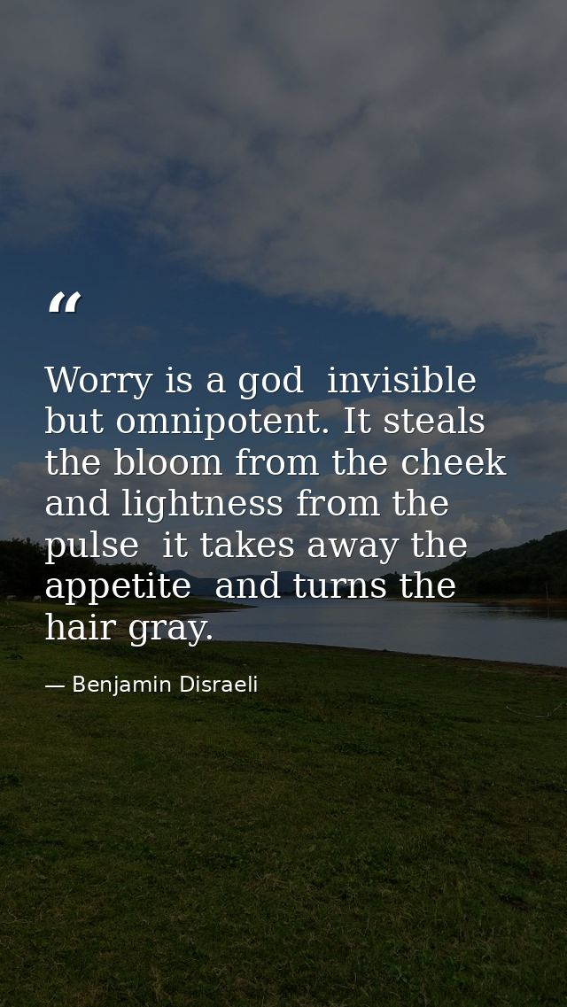 Worry is a god  invisible but omnipotent. It steals the bloom from the cheek and lightness from the pulse  it takes away — Benjamin Disraeli