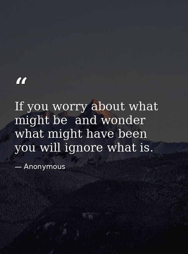 If you worry about what might be  and wonder what might have been  you will ignore what is. — Anonymous