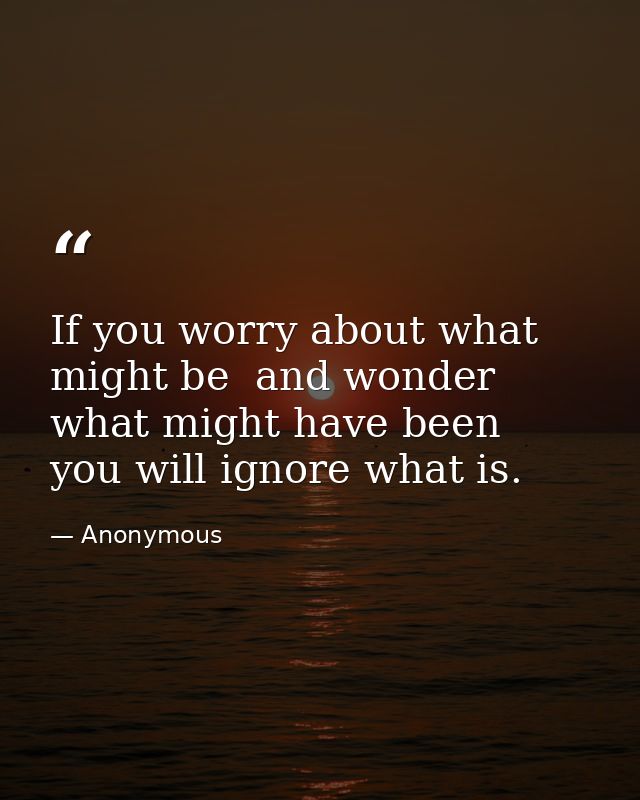 If you worry about what might be  and wonder what might have been  you will ignore what is. — Anonymous