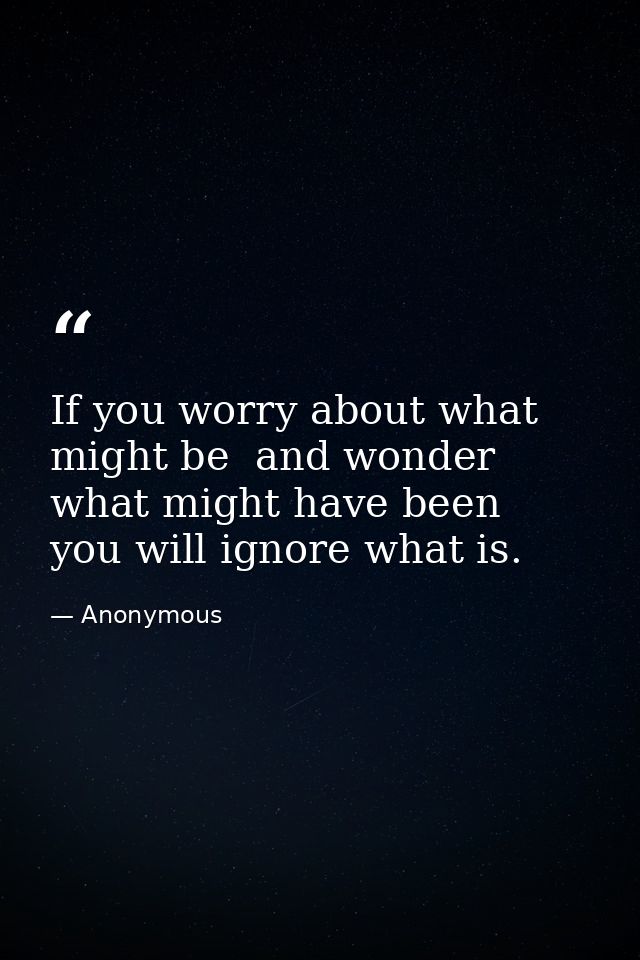 If you worry about what might be  and wonder what might have been  you will ignore what is. — Anonymous