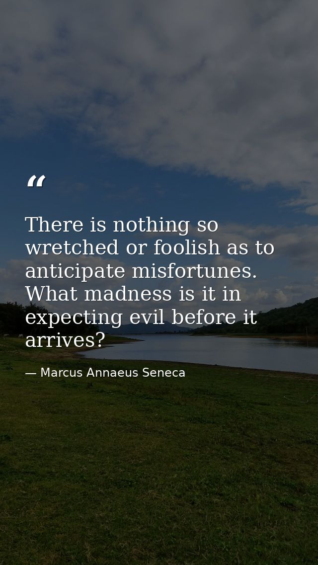There is nothing so wretched or foolish as to anticipate misfortunes. What madness is it in expecting evil before it arr — Marcus Annaeus Seneca