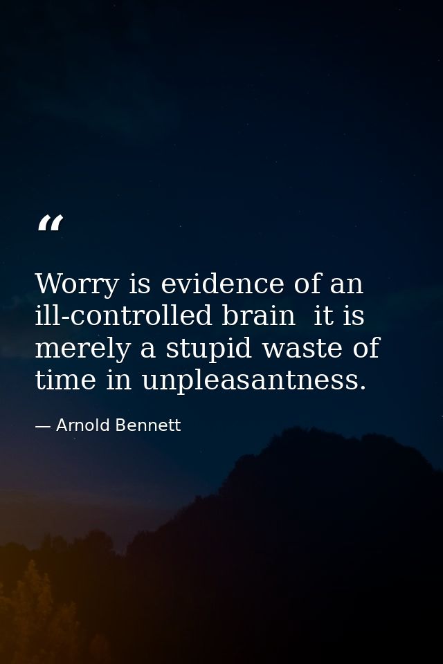 Worry is evidence of an ill-controlled brain  it is merely a stupid waste of time in unpleasantness. — Arnold Bennett