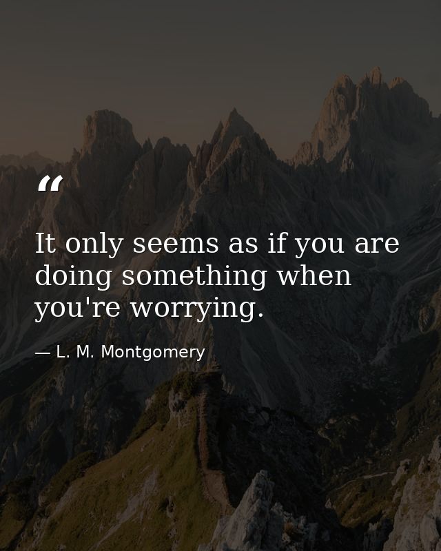 It only seems as if you are doing something when you're worrying. — L. M. Montgomery
